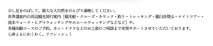 少し足をのばして、雄大な大自然をのんびり満喫してください。世界遺産内の周辺観光旅行案内［観光船・クルーズ・カヤック・釣り・トレッキング・羅臼岳登山・ナイトツアー・流氷ウォーク・ヒグマウォッチングやホエールウォッチングなどなど］や、各種体験コースのご予約、カニ・イクラなどのお土産のご相談まで充実サポートさせていただいております。心身ともにわくわく、リフレッシュ！